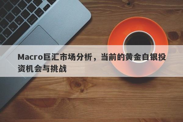 Macro巨汇市场分析，当前的黄金白银投资机会与挑战