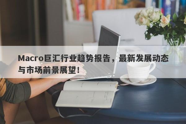 Macro巨汇行业趋势报告，最新发展动态与市场前景展望！