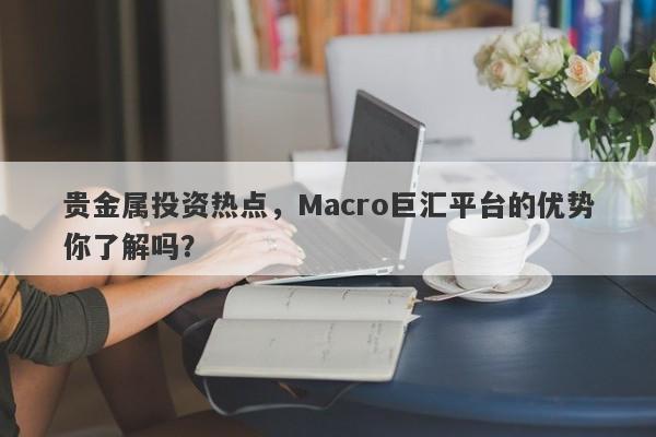 贵金属投资热点，Macro巨汇平台的优势你了解吗？