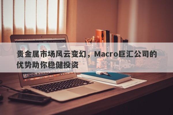 贵金属市场风云变幻，Macro巨汇公司的优势助你稳健投资
