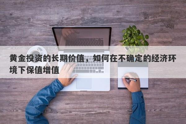 黄金投资的长期价值，如何在不确定的经济环境下保值增值