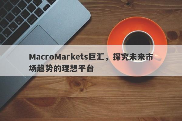 MacroMarkets巨汇，探究未来市场趋势的理想平台