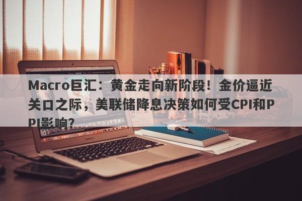 详细阅读:Macro巨汇:黄金走向新阶段!金价逼近关口之际,美联储降息决策如何受CPI和PPI影响? Macro巨汇:黄金走向新阶段!金价逼近关口之际,美联储降息决策如何受CPI和PPI影响?