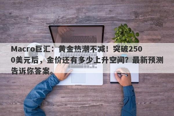 Macro巨汇：黄金热潮不减！突破2500美元后，金价还有多少上升空间？最新预测告诉你答案。