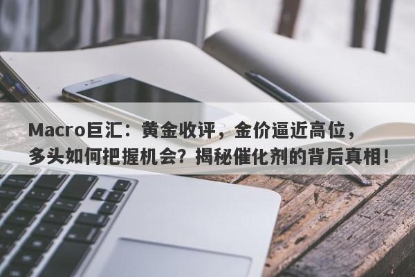 详细阅读:Macro巨汇:黄金收评,金价逼近高位,多头如何把握机会?揭秘催化剂的背后真相! Macro巨汇:黄金收评,金价逼近高位,多头如何把握机会?揭秘催化剂的背后真相!