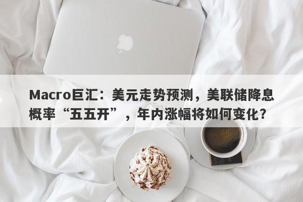 详细阅读:Macro巨汇:美元走势预测,美联储降息概率“五五开”,年内涨幅将如何变化? Macro巨汇:美元走势预测,美联储降息概率“五五开”,年内涨幅将如何变化?
