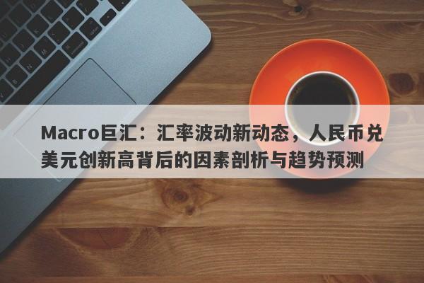 Macro巨汇：汇率波动新动态，人民币兑美元创新高背后的因素剖析与趋势预测