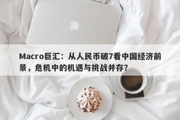 Macro巨汇：从人民币破7看中国经济前景，危机中的机遇与挑战并存？