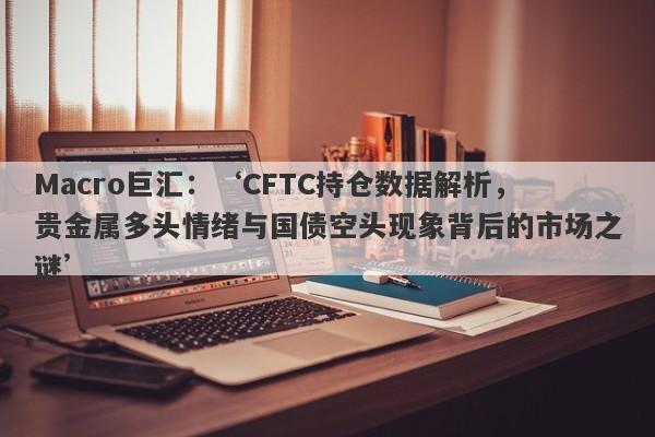 详细阅读:Macro巨汇:‘CFTC持仓数据解析,贵金属多头情绪与国债空头现象背后的市场之谜’ Macro巨汇:‘CFTC持仓数据解析,贵金属多头情绪与国债空头现象背后的市场之谜’