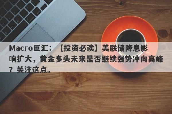 Macro巨汇：【投资必读】美联储降息影响扩大，黄金多头未来是否继续强势冲向高峰？关注这点。