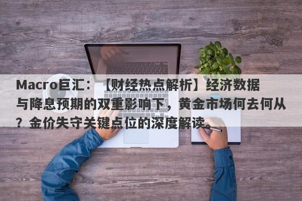 Macro巨汇：【财经热点解析】经济数据与降息预期的双重影响下，黄金市场何去何从？金价失守关键点位的深度解读。