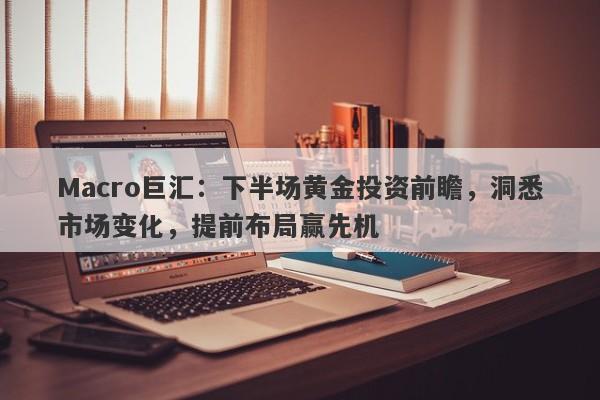详细阅读:Macro巨汇:下半场黄金投资前瞻,洞悉市场变化,提前布局赢先机 Macro巨汇:下半场黄金投资前瞻,洞悉市场变化,提前布局赢先机