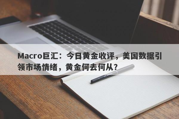 Macro巨汇：今日黄金收评，美国数据引领市场情绪，黄金何去何从？