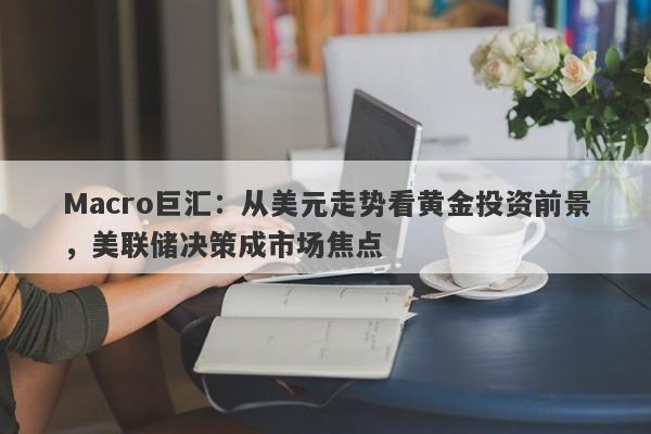 Macro巨汇：从美元走势看黄金投资前景，美联储决策成市场焦点