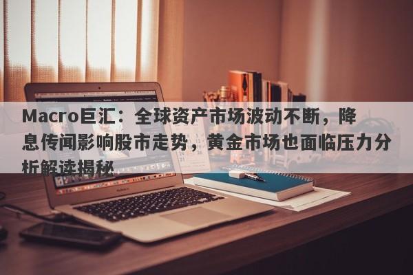 Macro巨汇：全球资产市场波动不断，降息传闻影响股市走势，黄金市场也面临压力分析解读揭秘