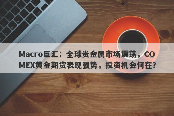 Macro巨汇：全球贵金属市场震荡，COMEX黄金期货表现强势，投资机会何在？