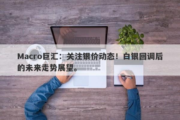 Macro巨汇：关注银价动态！白银回调后的未来走势展望。