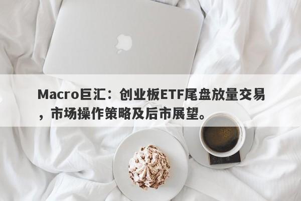 Macro巨汇：创业板ETF尾盘放量交易，市场操作策略及后市展望。