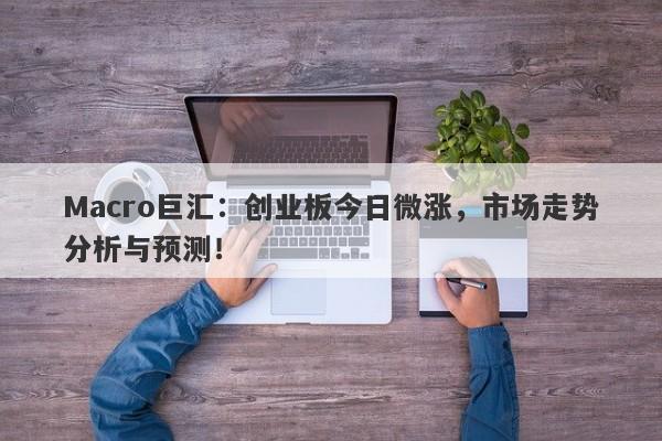 Macro巨汇：创业板今日微涨，市场走势分析与预测！