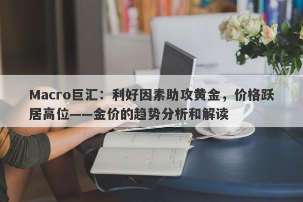 Macro巨汇：利好因素助攻黄金，价格跃居高位——金价的趋势分析和解读