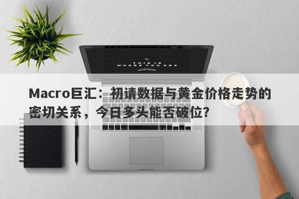 Macro巨汇：初请数据与黄金价格走势的密切关系，今日多头能否破位？