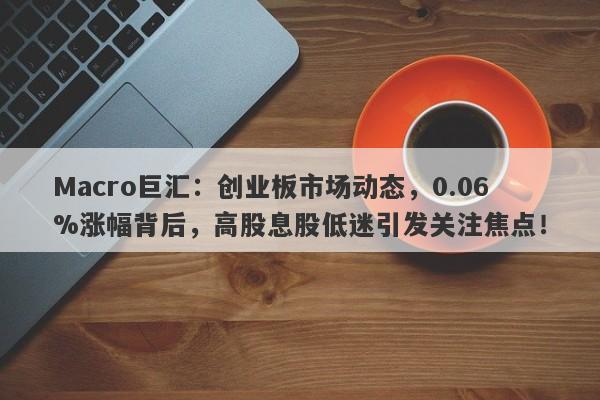 Macro巨汇：创业板市场动态，0.06%涨幅背后，高股息股低迷引发关注焦点！