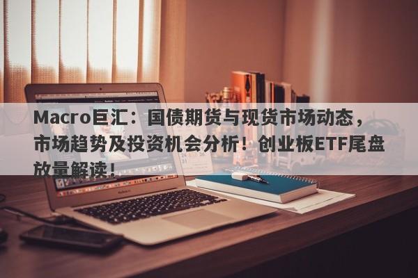 Macro巨汇：国债期货与现货市场动态，市场趋势及投资机会分析！创业板ETF尾盘放量解读！