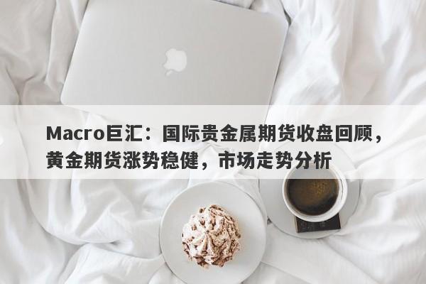 Macro巨汇：国际贵金属期货收盘回顾，黄金期货涨势稳健，市场走势分析