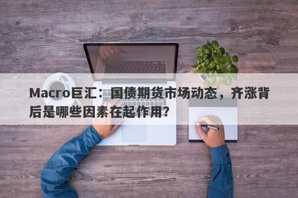 Macro巨汇：国债期货市场动态，齐涨背后是哪些因素在起作用？