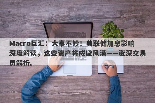 Macro巨汇：大事不妙！美联储加息影响深度解读，这些资产将成避风港——资深交易员解析。