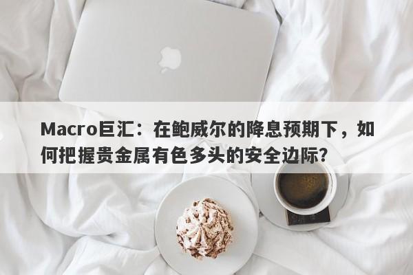 Macro巨汇：在鲍威尔的降息预期下，如何把握贵金属有色多头的安全边际？