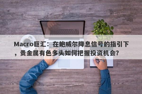 Macro巨汇：在鲍威尔降息信号的指引下，贵金属有色多头如何把握投资机会？