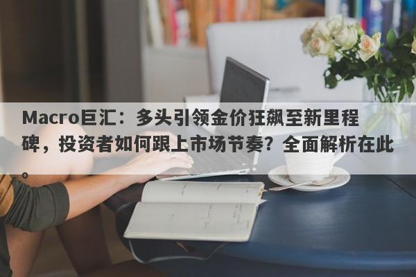 Macro巨汇：多头引领金价狂飙至新里程碑，投资者如何跟上市场节奏？全面解析在此。