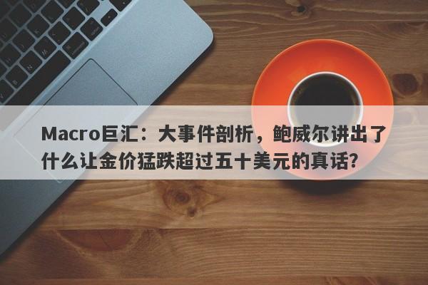 Macro巨汇：大事件剖析，鲍威尔讲出了什么让金价猛跌超过五十美元的真话？