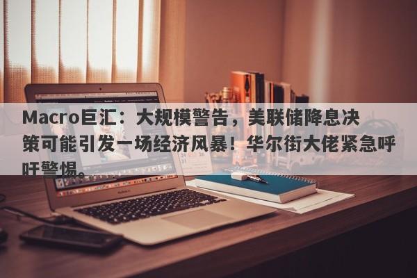 Macro巨汇：大规模警告，美联储降息决策可能引发一场经济风暴！华尔街大佬紧急呼吁警惕。