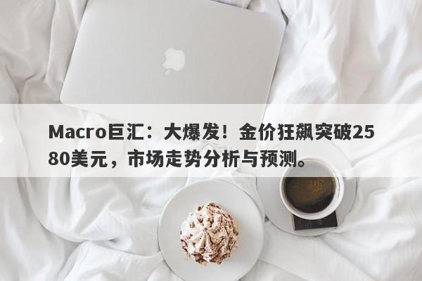 Macro巨汇：大爆发！金价狂飙突破2580美元，市场走势分析与预测。