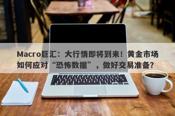 Macro巨汇：大行情即将到来！黄金市场如何应对“恐怖数据”，做好交易准备？