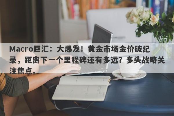Macro巨汇：大爆发！黄金市场金价破纪录，距离下一个里程碑还有多远？多头战略关注焦点。