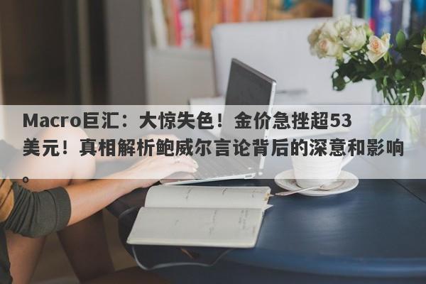 Macro巨汇：大惊失色！金价急挫超53美元！真相解析鲍威尔言论背后的深意和影响。
