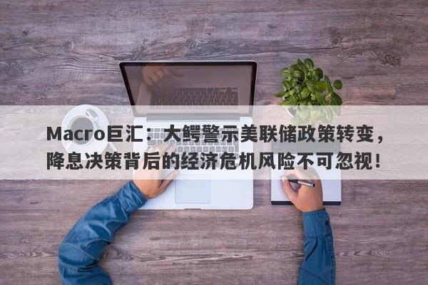 Macro巨汇：大鳄警示美联储政策转变，降息决策背后的经济危机风险不可忽视！
