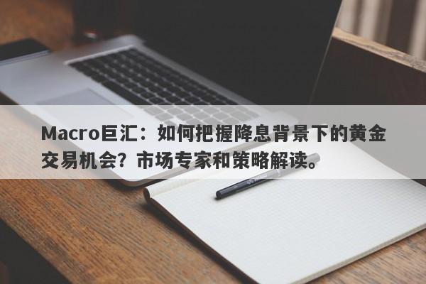 Macro巨汇：如何把握降息背景下的黄金交易机会？市场专家和策略解读。