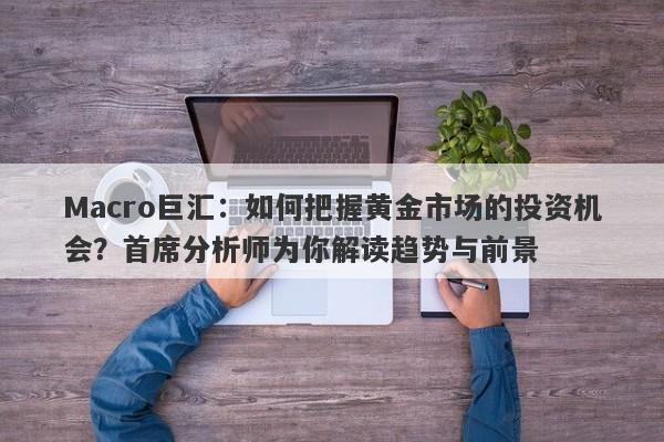 Macro巨汇：如何把握黄金市场的投资机会？首席分析师为你解读趋势与前景