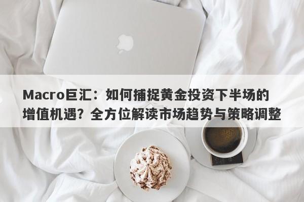 Macro巨汇：如何捕捉黄金投资下半场的增值机遇？全方位解读市场趋势与策略调整