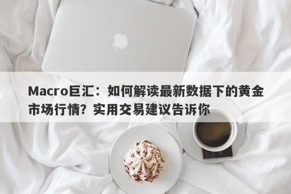Macro巨汇：如何解读最新数据下的黄金市场行情？实用交易建议告诉你