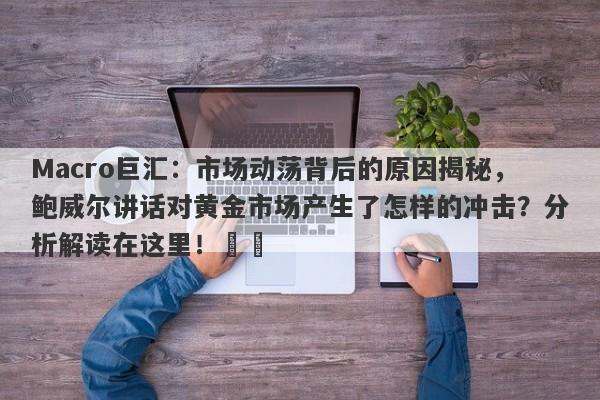 Macro巨汇：市场动荡背后的原因揭秘，鲍威尔讲话对黄金市场产生了怎样的冲击？分析解读在这里！​​