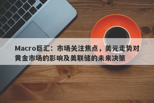 Macro巨汇：市场关注焦点，美元走势对黄金市场的影响及美联储的未来决策