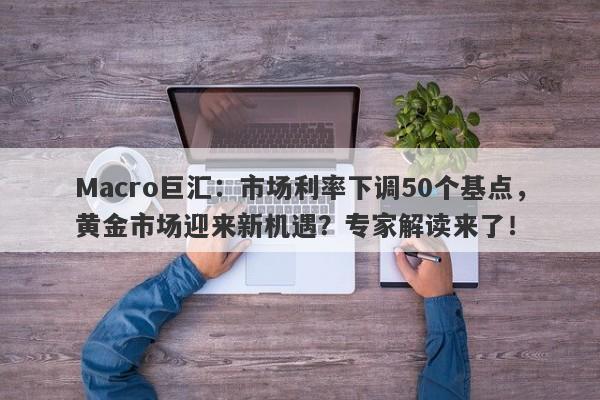 Macro巨汇：市场利率下调50个基点，黄金市场迎来新机遇？专家解读来了！