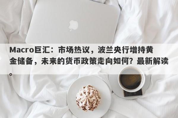 Macro巨汇：市场热议，波兰央行增持黄金储备，未来的货币政策走向如何？最新解读。