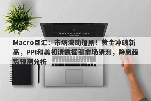 Macro巨汇：市场波动加剧！黄金冲破新高，PPI和美初请数据引市场猜测，降息趋势预测分析
