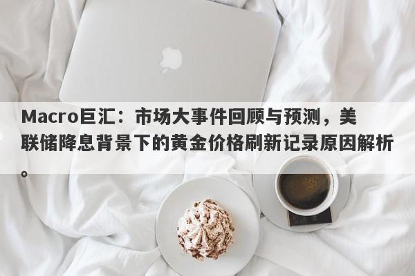 Macro巨汇：市场大事件回顾与预测，美联储降息背景下的黄金价格刷新记录原因解析。
